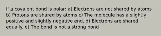 If a covalent bond is polar: a) Electrons are not shared by atoms b) Protons are shared by atoms c) The molecule has a slightly positive and slightly negative end. d) Electrons are shared equally. e) The bond is not a strong bond