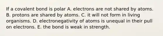 If a covalent bond is polar A. electrons are not shared by atoms. B. protons are shared by atoms. C. it will not form in living organisms. D. electronegativity of atoms is unequal in their pull on electrons. E. the bond is weak in strength.