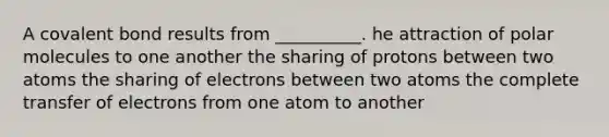 A covalent bond results from __________. he attraction of polar molecules to one another the sharing of protons between two atoms the sharing of electrons between two atoms the complete transfer of electrons from one atom to another