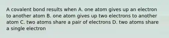 A covalent bond results when A. one atom gives up an electron to another atom B. one atom gives up two electrons to another atom C. two atoms share a pair of electrons D. two atoms share a single electron