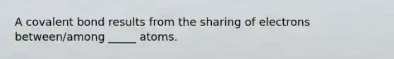 A covalent bond results from the sharing of electrons between/among _____ atoms.