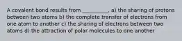 A covalent bond results from __________. a) the sharing of protons between two atoms b) the complete transfer of electrons from one atom to another c) the sharing of electrons between two atoms d) the attraction of polar molecules to one another