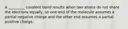 A _________ covalent bond results when two atoms do not share the electrons equally, so one end of the molecule assumes a partial negative charge and the other end assumes a partial positive charge.