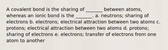 A covalent bond is the sharing of _______ between atoms, whereas an ionic bond is the _______. a. neutrons; sharing of electrons b. electrons; electrical attraction between two atoms c. protons; electrical attraction between two atoms d. protons; sharing of electrons e. electrons; transfer of electrons from one atom to another