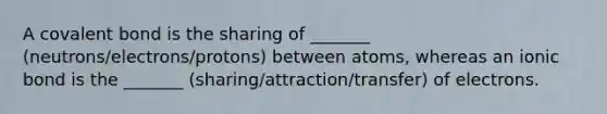 A covalent bond is the sharing of _______ (neutrons/electrons/protons) between atoms, whereas an ionic bond is the _______ (sharing/attraction/transfer) of electrons.