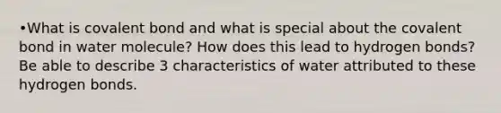 •What is covalent bond and what is special about the covalent bond in water molecule? How does this lead to hydrogen bonds? Be able to describe 3 characteristics of water attributed to these hydrogen bonds.