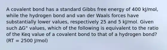 A covalent bond has a standard Gibbs free energy of 400 kJ/mol, while the hydrogen bond and van der Waals forces have substantially lower values, respectively 25 and 5 kJ/mol. Given such ∆G° values, which of the following is equivalent to the ratio of the Keq value of a covalent bond to that of a hydrogen bond? (RT = 2500 J/mol)