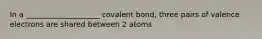 In a ____________________ covalent bond, three pairs of valence electrons are shared between 2 atoms