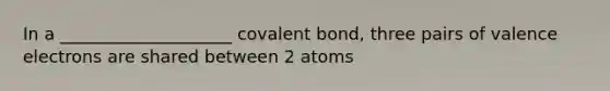 In a ____________________ covalent bond, three pairs of valence electrons are shared between 2 atoms