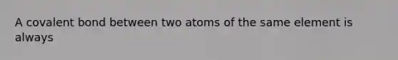 A covalent bond between two atoms of the same element is always