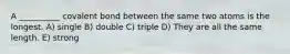 A __________ covalent bond between the same two atoms is the longest. A) single B) double C) triple D) They are all the same length. E) strong