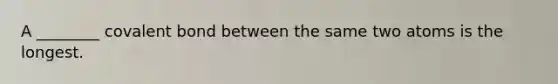 A ________ covalent bond between the same two atoms is the longest.