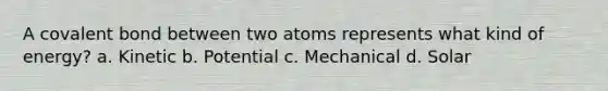 A covalent bond between two atoms represents what kind of energy? a. Kinetic b. Potential c. Mechanical d. Solar