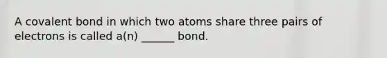 A covalent bond in which two atoms share three pairs of electrons is called a(n) ______ bond.