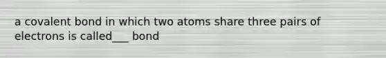 a covalent bond in which two atoms share three pairs of electrons is called___ bond