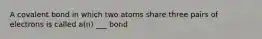 A covalent bond in which two atoms share three pairs of electrons is called a(n) ___ bond