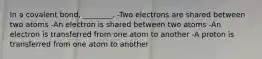 In a covalent bond, ________. -Two electrons are shared between two atoms -An electron is shared between two atoms -An electron is transferred from one atom to another -A proton is transferred from one atom to another