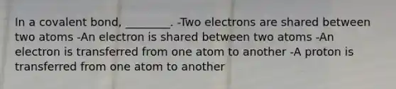 In a covalent bond, ________. -Two electrons are shared between two atoms -An electron is shared between two atoms -An electron is transferred from one atom to another -A proton is transferred from one atom to another