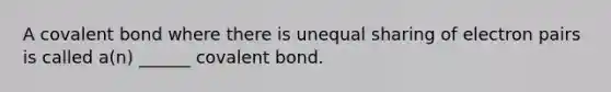 A covalent bond where there is unequal sharing of electron pairs is called a(n) ______ covalent bond.