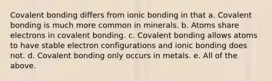 Covalent bonding differs from ionic bonding in that a. Covalent bonding is much more common in minerals. b. Atoms share electrons in covalent bonding. c. Covalent bonding allows atoms to have stable electron configurations and ionic bonding does not. d. Covalent bonding only occurs in metals. e. All of the above.