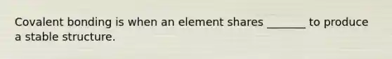 Covalent bonding is when an element shares _______ to produce a stable structure.