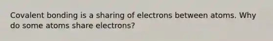 Covalent bonding is a sharing of electrons between atoms. Why do some atoms share electrons?