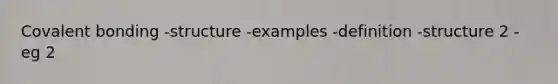 Covalent bonding -structure -examples -definition -structure 2 -eg 2