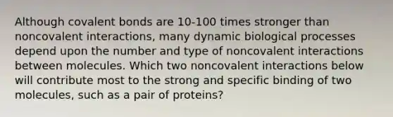 Although <a href='https://www.questionai.com/knowledge/kWply8IKUM-covalent-bonds' class='anchor-knowledge'>covalent bonds</a> are 10-100 times stronger than noncovalent interactions, many dynamic biological processes depend upon the number and type of noncovalent interactions between molecules. Which two noncovalent interactions below will contribute most to the strong and specific binding of two molecules, such as a pair of proteins?