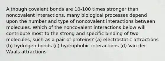 Although covalent bonds are 10-100 times stronger than noncovalent interactions, many biological processes depend upon the number and type of noncovalent interactions between molecules. Which of the noncovalent interactions below will contribute most to the strong and specific binding of two molecules, such as a pair of proteins? (a) electrostatic attractions (b) hydrogen bonds (c) hydrophobic interactions (d) Van der Waals attractions