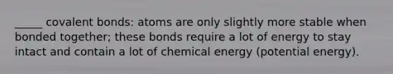 _____ covalent bonds: atoms are only slightly more stable when bonded together; these bonds require a lot of energy to stay intact and contain a lot of chemical energy (potential energy).