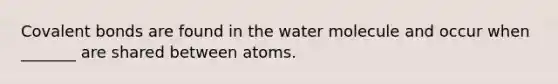 Covalent bonds are found in the water molecule and occur when _______ are shared between atoms.