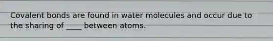 Covalent bonds are found in water molecules and occur due to the sharing of ____ between atoms.