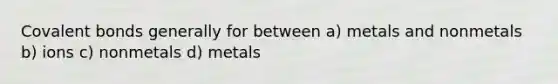 Covalent bonds generally for between a) metals and nonmetals b) ions c) nonmetals d) metals