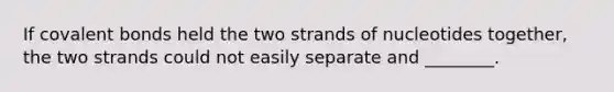 If covalent bonds held the two strands of nucleotides together, the two strands could not easily separate and ________.