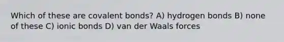 Which of these are covalent bonds? A) hydrogen bonds B) none of these C) ionic bonds D) van der Waals forces