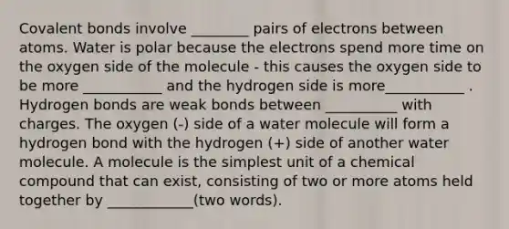 Covalent bonds involve ________ pairs of electrons between atoms. Water is polar because the electrons spend more time on the oxygen side of the molecule - this causes the oxygen side to be more ___________ and the hydrogen side is more___________ . Hydrogen bonds are weak bonds between __________ with charges. The oxygen (-) side of a water molecule will form a hydrogen bond with the hydrogen (+) side of another water molecule. A molecule is the simplest unit of a chemical compound that can exist, consisting of two or more atoms held together by ____________(two words).