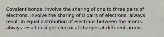 <a href='https://www.questionai.com/knowledge/kWply8IKUM-covalent-bonds' class='anchor-knowledge'>covalent bonds</a>: involve the sharing of one to three pairs of electrons. involve the sharing of 8 pairs of electrons. always result in equal distribution of electrons between the atoms. always result in slight electrical charges at different atoms.