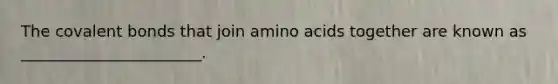 The covalent bonds that join amino acids together are known as _______________________.