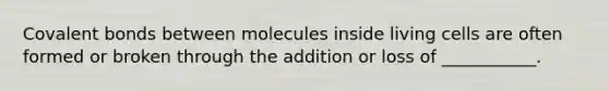 Covalent bonds between molecules inside living cells are often formed or broken through the addition or loss of ___________.