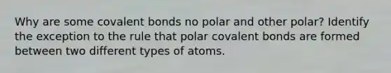 Why are some covalent bonds no polar and other polar? Identify the exception to the rule that polar covalent bonds are formed between two different types of atoms.