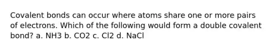 Covalent bonds can occur where atoms share one or more pairs of electrons. Which of the following would form a double covalent bond? a. NH3 b. CO2 c. Cl2 d. NaCl