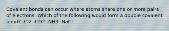 Covalent bonds can occur where atoms share one or more pairs of electrons. Which of the following would form a double covalent bond? -Cl2 -CO2 -NH3 -NaCl