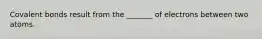 Covalent bonds result from the _______ of electrons between two atoms.