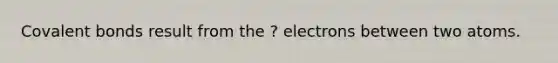 Covalent bonds result from the ? electrons between two atoms.