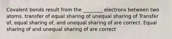 Covalent bonds result from the ________ electrons between two atoms. transfer of equal sharing of unequal sharing of Transfer of, equal sharing of, and unequal sharing of are correct. Equal sharing of and unequal sharing of are correct