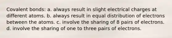 Covalent bonds: a. always result in slight electrical charges at different atoms. b. always result in equal distribution of electrons between the atoms. c. involve the sharing of 8 pairs of electrons. d. involve the sharing of one to three pairs of electrons.