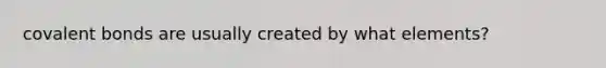 covalent bonds are usually created by what elements?