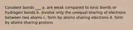 Covalent bonds ___ a. are weak compared to ionic bonds or hydrogen bonds b. involve only the unequal sharing of electrons between two atoms c. form by atoms sharing electrons d. form by atoms sharing protons