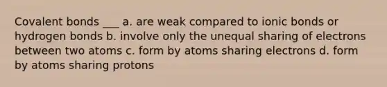 <a href='https://www.questionai.com/knowledge/kWply8IKUM-covalent-bonds' class='anchor-knowledge'>covalent bonds</a> ___ a. are weak compared to <a href='https://www.questionai.com/knowledge/kvOuFG6fy1-ionic-bonds' class='anchor-knowledge'>ionic bonds</a> or hydrogen bonds b. involve only the unequal sharing of electrons between two atoms c. form by atoms sharing electrons d. form by atoms sharing protons