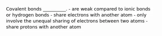 Covalent bonds __________. - are weak compared to ionic bonds or hydrogen bonds - share electrons with another atom - only involve the unequal sharing of electrons between two atoms -share protons with another atom